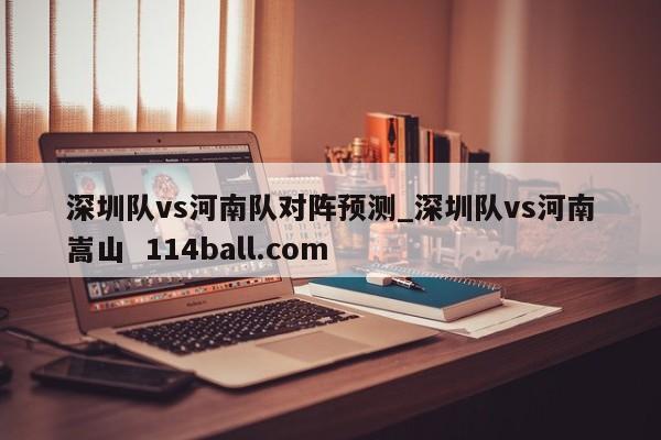 深圳队vs河南队对阵预测_深圳队vs河南嵩山  114ball.com