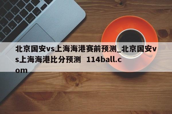 北京国安vs上海海港赛前预测_北京国安vs上海海港比分预测  114ball.com