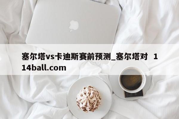 塞尔塔vs卡迪斯赛前预测_塞尔塔对  114ball.com