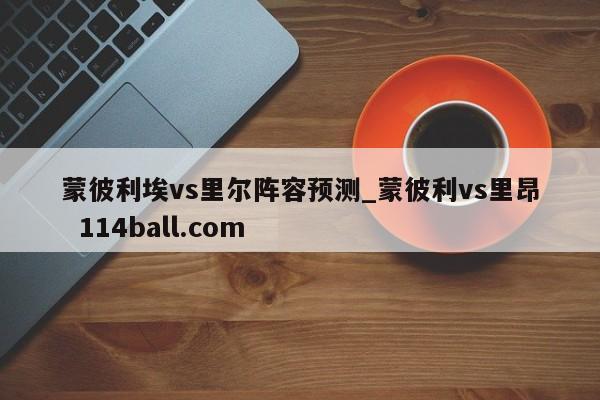 蒙彼利埃vs里尔阵容预测_蒙彼利vs里昂  114ball.com