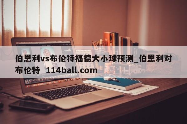 伯恩利vs布伦特福德大小球预测_伯恩利对布伦特  114ball.com
