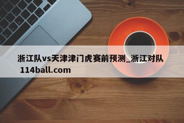 浙江队vs天津津门虎赛前预测_浙江对队  114ball.com