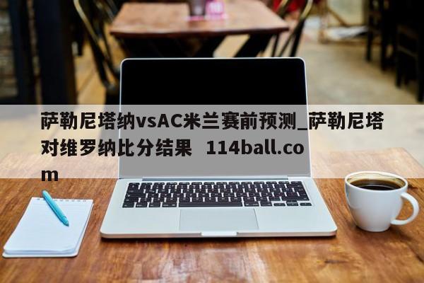 萨勒尼塔纳vsAC米兰赛前预测_萨勒尼塔对维罗纳比分结果  114ball.com