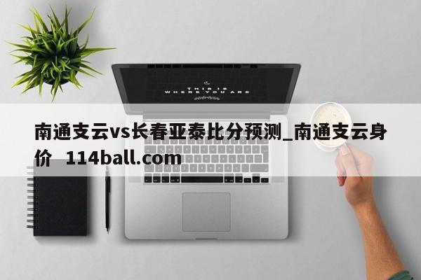 南通支云vs长春亚泰比分预测_南通支云身价  114ball.com