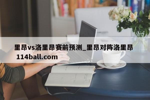 里昂vs洛里昂赛前预测_里昂对阵洛里昂  114ball.com