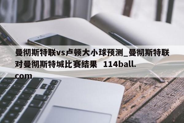曼彻斯特联vs卢顿大小球预测_曼彻斯特联对曼彻斯特城比赛结果  114ball.com