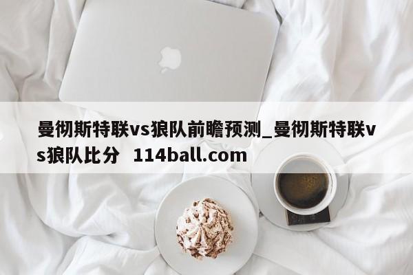 曼彻斯特联vs狼队前瞻预测_曼彻斯特联vs狼队比分  114ball.com