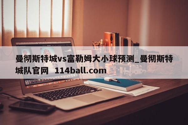曼彻斯特城vs富勒姆大小球预测_曼彻斯特城队官网  114ball.com