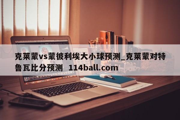 克莱蒙vs蒙彼利埃大小球预测_克莱蒙对特鲁瓦比分预测  114ball.com