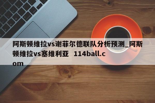 阿斯顿维拉vs谢菲尔德联队分析预测_阿斯顿维拉vs塞维利亚  114ball.com