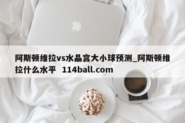 阿斯顿维拉vs水晶宫大小球预测_阿斯顿维拉什么水平  114ball.com