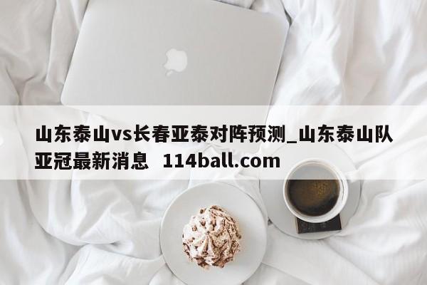 山东泰山vs长春亚泰对阵预测_山东泰山队亚冠最新消息  114ball.com
