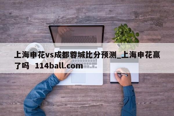 上海申花vs成都蓉城比分预测_上海申花赢了吗  114ball.com
