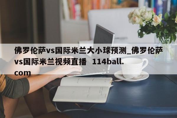 佛罗伦萨vs国际米兰大小球预测_佛罗伦萨vs国际米兰视频直播  114ball.com