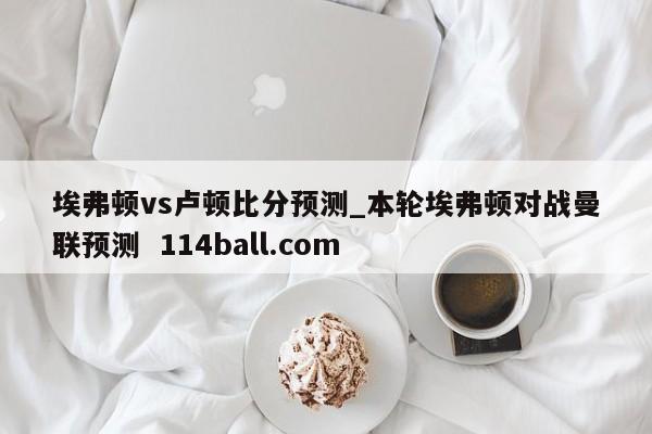 埃弗顿vs卢顿比分预测_本轮埃弗顿对战曼联预测  114ball.com